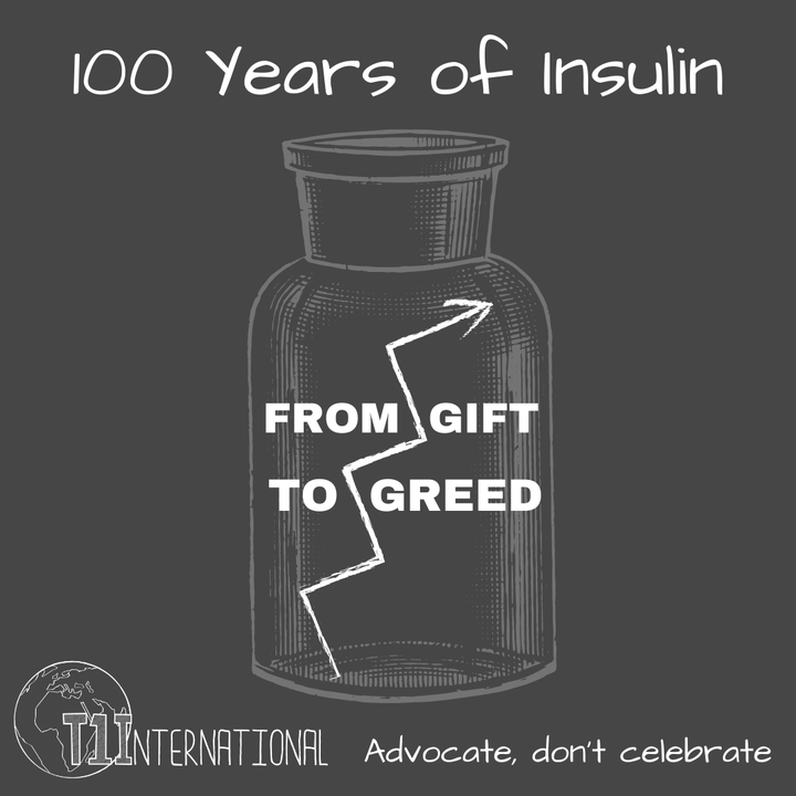 White text on a grey background: 100 years of insulin with a vial with an arrow that looks like a crack saying: "from gift to greed" with the T1International logo and "advocate don't celebrate"