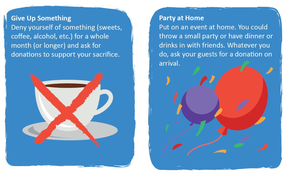 Give Up Something: Deny yourself of something you enjoy but don't need, and ask for donations to support your sacrifice. Party at Home: Put on a fundraising event at home and ask guests for donations.