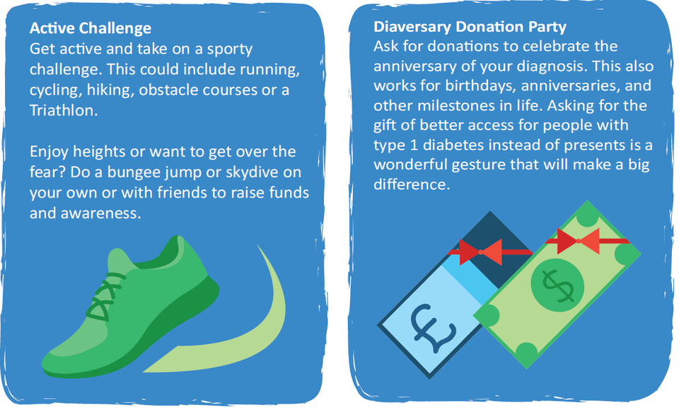 Active Challenge: Do a bungee jump or skydive on your own or with friends to raise funds and awareness. Diaversary Donation Party: Ask for donations to celebrate the anniversary of your diagnosis. 