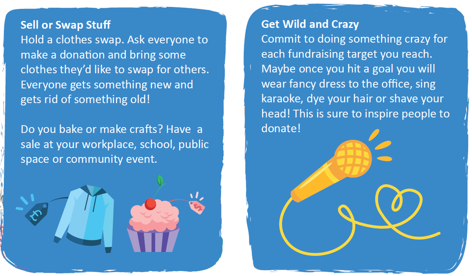 Sell or Swap: Have a sale at your workplace, school, public space or community event. Get Wild and Crazy: commit to doing something crazy for each fundraising target you reach. 